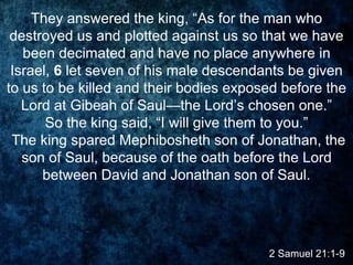 2 Samuel 21:1-9
They answered the king, “As for the man who
destroyed us and plotted against us so that we have
been decimated and have no place anywhere in
Israel, 6 let seven of his male descendants be given
to us to be killed and their bodies exposed before the
Lord at Gibeah of Saul—the Lord’s chosen one.”
So the king said, “I will give them to you.”
The king spared Mephibosheth son of Jonathan, the
son of Saul, because of the oath before the Lord
between David and Jonathan son of Saul.
 