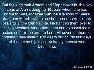 2 Samuel 21:1-9
But the king took Armoni and Mephibosheth, the two
sons of Aiah’s daughter Rizpah, whom she had
borne to Saul, together with the five sons of Saul’s
daughter Merab, whom she had borne to Adriel son
of Barzillai the Meholathite. He handed them over to
the Gibeonites, who killed them and exposed their
bodies on a hill before the Lord. All seven of them fell
together; they were put to death during the first days
of the harvest, just as the barley harvest was
beginning.
 