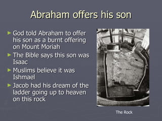 Abraham offers his son God told Abraham to offer his son as a burnt offering on Mount Moriah The Bible says this son was Isaac Muslims believe it was Ishmael Jacob had his dream of the ladder going up to heaven on this rock The Rock 