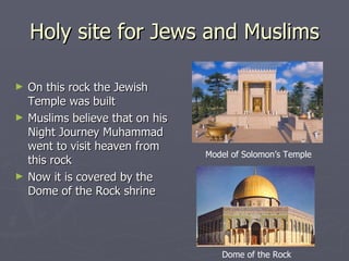 Holy site for Jews and Muslims On this rock the Jewish Temple was built  Muslims believe that on his Night Journey Muhammad went to visit heaven from this rock  Now it is covered by the Dome of the Rock shrine Model of Solomon’s Temple Dome of the Rock 