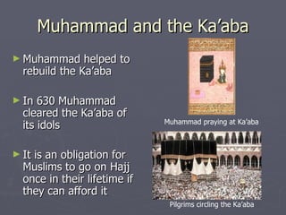 Muhammad and the Ka’aba Muhammad helped to rebuild the Ka’aba In 630 Muhammad cleared the Ka’aba of its idols It is an obligation for Muslims to go on Hajj once in their lifetime if they can afford it  Muhammad praying at Ka’aba Pilgrims circling the Ka’aba 