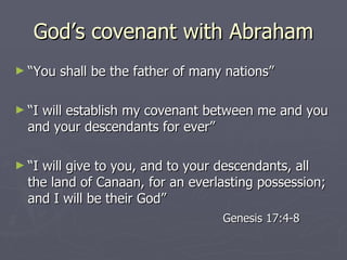 God’s covenant with Abraham “ You shall be the father of many nations” “ I will establish my covenant between me and you and your descendants for ever” “ I will give to you, and to your descendants, all the land of Canaan, for an everlasting possession; and I will be their God” Genesis 17:4-8 