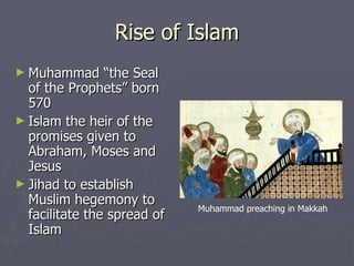 Rise of Islam Muhammad “the Seal of the Prophets” born 570 Islam the heir of the promises given to Abraham, Moses and Jesus Jihad to establish Muslim hegemony to facilitate the spread of Islam Muhammad preaching in Makkah 