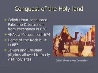 Conquest of the Holy land Caliph Umar conquored Palestine & Jerusalem from Byzantines in 638 Al-Aksa Mosque built 674 Dome of the Rock built in 687  Jewish and Christian pilgrims allowed to freely visit holy sites Caliph Umar enters Jerusalem 