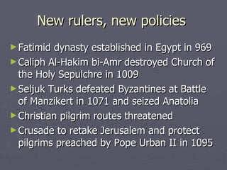 New rulers, new policies  Fatimid dynasty established in Egypt in 969 Caliph Al-Hakim bi-Amr   destroyed Church of the Holy Sepulchre in 1009  Seljuk Turks defeated Byzantines at Battle of Manzikert in 1071 and seized Anatolia Christian pilgrim routes threatened Crusade to retake Jerusalem and protect pilgrims preached by Pope Urban II in 1095 