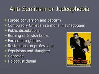 Anti-Semitism or Judeophobia Forced conversion and baptism Compulsory Christian sermons in synagogues Public disputations Burning of Jewish books Forced into ghettos Restrictions on professions Expulsions and slaughter Genocide Holocaust denial 