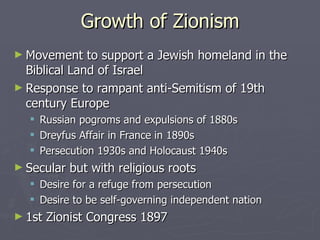 Growth of Zionism Movement to support a Jewish homeland in the Biblical Land of Israel  Response to rampant anti-Semitism of 19th century Europe Russian pogroms and expulsions of 1880s Dreyfus Affair in France in 1890s Persecution 1930s and Holocaust 1940s Secular but with religious roots Desire for a refuge from persecution Desire to be self-governing independent nation  1st Zionist Congress 1897 