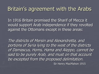 Britain’s agreement with the Arabs In 1916 Britain promised the Sharif of Mecca it would support Arab independence if they revolted against the Ottomans except in these areas: The districts of Mersin and Alexandretta, and portions of Syria lying to the west of the districts of Damascus, Homs, Hama and Aleppo, cannot be said to be purely Arab, and must on that account be excepted from the proposed delimitation. Sir Henry MacMahon 1915 