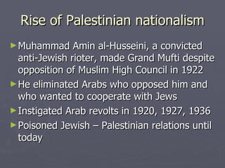 Rise of Palestinian nationalism Muhammad Amin al-Husseini, a convicted anti-Jewish rioter, made Grand Mufti despite opposition of Muslim High Council in 1922 He eliminated Arabs who opposed him and who wanted to cooperate with Jews  Instigated Arab revolts in 1920, 1927, 1936 Poisoned Jewish – Palestinian relations until today 