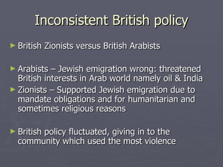 Inconsistent British policy British Zionists versus British Arabists Arabists – Jewish emigration wrong: threatened British interests in Arab world namely oil & India Zionists – Supported Jewish emigration due to mandate obligations and for humanitarian and sometimes religious reasons British policy fluctuated, giving in to the community which used the most violence 