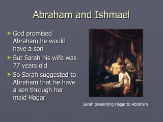 Abraham and Ishmael God promised Abraham he would have a son But Sarah his wife was 77 years old So Sarah suggested to Abraham that he have a son through her maid Hagar Sarah presenting Hagar to Abraham 