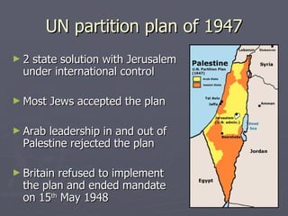 UN partition plan of 1947 2 state solution with Jerusalem under international control Most Jews accepted the plan  Arab leadership in and out of Palestine rejected the plan Britain refused to implement the plan and ended mandate on 15 th  May 1948 