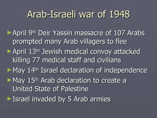 Arab-Israeli war of 1948 April 9 th  Deir Yassin massacre of 107 Arabs prompted many Arab villagers to flee April 13 th  Jewish medical convoy attacked killing 77 medical staff and civilians  May 14 th  Israel declaration of independence May 15 th  Arab declaration to create a  United State of Palestine  Israel invaded by 5 Arab armies 