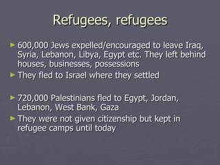 Refugees, refugees 600,000 Jews expelled/encouraged to leave Iraq, Syria, Lebanon, Libya, Egypt etc. They left behind houses, businesses, possessions They fled to Israel where they settled 720,000 Palestinians fled to Egypt, Jordan, Lebanon, West Bank, Gaza They were not given citizenship but kept in refugee camps until today 