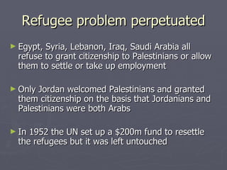 Refugee problem perpetuated Egypt, Syria, Lebanon, Iraq, Saudi Arabia all refuse to grant citizenship to Palestinians or allow them to settle or take up employment Only Jordan welcomed Palestinians and granted them citizenship on the basis that Jordanians and Palestinians were both Arabs In 1952 the UN set up a $200m fund to resettle the refugees but it was left untouched 