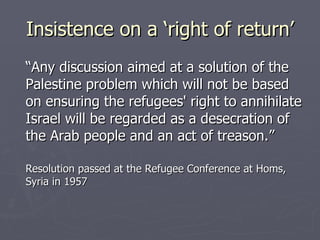 Insistence on a ‘right of return’ “Any discussion aimed at a solution of the Palestine problem which will not be based on ensuring the refugees' right to annihilate Israel will be regarded as a desecration of the Arab people and an act of treason.”  Resolution passed at the Refugee Conference at Homs, Syria in 1957 
