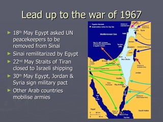 Lead up to the war of 1967 18 th  May Egypt asked UN peacekeepers to be removed from Sinai Sinai remilitarized by Egypt 22 nd  May Straits of Tiran closed to Israeli shipping 30 th  May Egypt, Jordan & Syria sign military pact Other Arab countries mobilise armies 