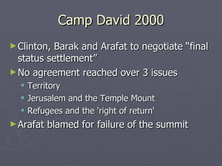 Camp David 2000 Clinton, Barak and Arafat to negotiate “final status settlement” No agreement reached over 3 issues Territory Jerusalem and the Temple Mount Refugees and the 'right of return'  Arafat blamed for failure of the summit 