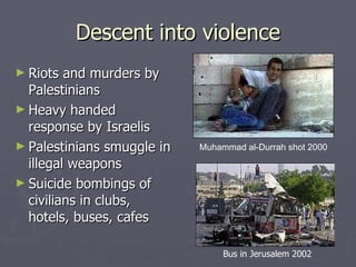 Descent into violence Riots and murders by Palestinians Heavy handed response by Israelis Palestinians smuggle in illegal weapons Suicide bombings of civilians in clubs, hotels, buses, cafes Bus in Jerusalem 2002 Muhammad al-Durrah shot 2000 