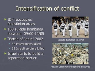 Intensification of conflict IDF reoccupies Palestinian areas 150 suicide bombings between  09/00-12/05 “ Battle of Jenin” 2002 52 Palestinians killed 23 Israeli soldiers killed Israel starts to build a separation barrier Area of Jenin where fighting occurred Suicide bombers in Jenin 