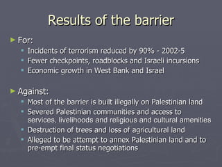 Results of the barrier For: Incidents of terrorism reduced by 90% - 2002-5 Fewer checkpoints, roadblocks and Israeli incursions Economic growth in West Bank and Israel Against: Most of the barrier is built illegally on Palestinian land Severed Palestinian communities and access to  services, livelihoods and religious and cultural amenities   Destruction of trees and loss of agricultural land  Alleged to be attempt to annex Palestinian land and to pre-empt final status negotiations 