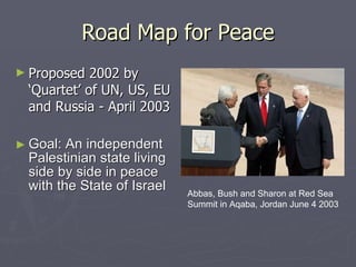 Road Map for Peace Proposed 2002 by ‘Quartet’ of UN, US, EU and Russia - April 2003 Goal: An independent Palestinian state living side by side in peace with the State of Israel Abbas, Bush and Sharon at Red Sea Summit in Aqaba, Jordan June 4 2003 