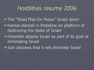 Hostilities resume 2006 The “Road Map for Peace” broke down  Hamas elected in Palestine on platform of destroying the State of Israel Hizbollah attacks Israel as part of its goal of eliminating Israel Iran declares that it will eliminate Israel 