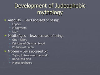 Development of Judeophobic mythology Antiquity – Jews accused of being: Lepars Misogynists Lazy Middle Ages – Jews accused of being: God - killers Drinkers of Christian blood Partners of Satan Modern – Jews accused of: Trying to take over the world Racial pollution Money grabbers 