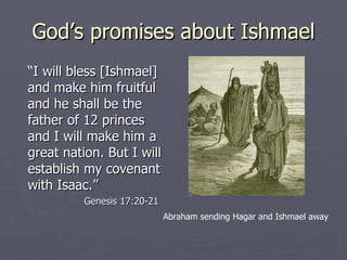 God’s promises about Ishmael “ I will bless [Ishmael] and make him fruitful and he shall be the father of 12 princes and I will make him a great nation. But I will establish my covenant with Isaac.” Genesis 17:20-21 Abraham sending Hagar and Ishmael away 