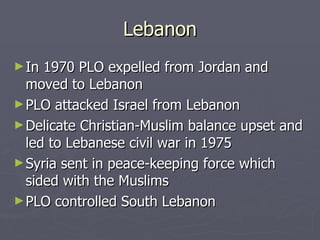 Lebanon In 1970 PLO expelled from Jordan and moved to Lebanon PLO attacked Israel from Lebanon Delicate Christian-Muslim balance upset and led to Lebanese civil war in 1975 Syria sent in peace-keeping force which sided with the Muslims PLO controlled South Lebanon 