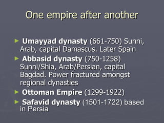 One empire after another Umayyad dynasty  (661-750) Sunni, Arab, capital Damascus. Later Spain Abbasid dynasty  (750-1258) Sunni/Shia, Arab/Persian, capital Bagdad. Power fractured amongst regional dynasties Ottoman Empire  (1299-1922) Safavid dynasty  (1501-1722) based in Persia 