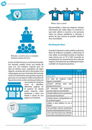 2
www.mep.pe
A esto se le llama buscar un nicho de mercado.
Por ejemplo, puedes iniciar una tienda de
ropa con una temática especial para un
tipo de clientes como: seguidores de algún
deporte, amantes del rock o aficionados a los
videojuegos) que por el tamaño del mercado
no les son interesantes a las grandes empresas
pero que sí lo son para ti. Carlos es fanático de
figuras de acción, se dio cuenta que había una
comunidad de fanáticos
como él, identifico
diferentes páginas en
el exterior de donde
podía importar estos
productos y abrió una
tienda a través de una
página en Facebook.
Oportunidades e ideas de negocios siempre
encontrarás por todos lados. Lo esencial es
que estés atento a escuchar a las personas
sobre sus deseos, problemas o carencias y
pensar de qué manera tú puedas satisfacer
esas necesidades.
Usando el siguiente cuadro, podrás evaluar las
ideas de negocios escogidas y seleccionar la
más viable. La actividad consiste en clasificar
cada criterio con un “Sí” o “No”, tomando en
consideración las características de tu idea de
negocio. Prevalecerá la que obtenga la mayor
cantidad de respuestas positivas.
Ranking de ideas
Atiende a clientes que las grandes
empresas pasan por alto
Habla con la gente
IDEAS
1 2 3 4 5
MERCADO
¿Tu idea de negocio cubre
alguna necesidad?
¿Existen clientes para este
producto/servicio?
¿El mercado del producto/
servicio está en crecimiento?
¿Puedes diferenciar tu producto/
servicio de los demás?
¿Existen pocos competidores en
tu distrito/región?
¿Sabes a qué público te vas a
dirigir?
¿Tus posibles clientes aceptarían
el precio del producto/servicio?
¿Con qué frecuencia los clientes
consumen el producto/servicio?
 
