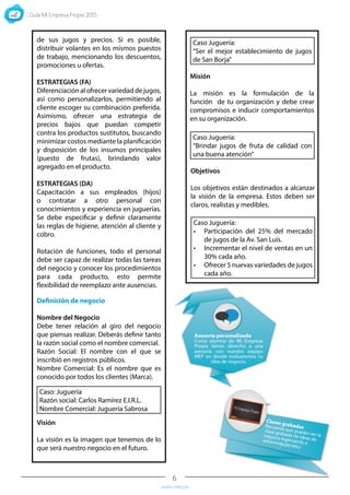 6
www.mep.pe
Definición de negocio
Nombre del Negocio
Debe tener relación al giro del negocio
que piensas realizar. Deberás definir tanto
la razón social como el nombre comercial.
Razón Social: El nombre con el que se
inscribió en registros públicos.
Nombre Comercial: Es el nombre que es
conocido por todos los clientes (Marca).
Visión
La visión es la imagen que tenemos de lo
que será nuestro negocio en el futuro.
Misión
La misión es la formulación de la
función de tu organización y debe crear
compromisos e inducir comportamientos
en su organización.
Objetivos
Los objetivos están destinados a alcanzar
la visión de la empresa. Estos deben ser
claros, realistas y medibles.
Caso: Juguería
Razón social: Carlos Ramírez E.I.R.L.
Nombre Comercial: Juguería Sabrosa
Caso Juguería:
“Ser el mejor establecimiento de jugos
de San Borja”
Caso Juguería:
“Brindar jugos de fruta de calidad con
una buena atención”
Caso Juguería:
•	 Participación del 25% del mercado
de jugos de la Av. San Luís.
•	 Incrementar el nivel de ventas en un
30% cada año.
•	 Ofrecer 5 nuevas variedades de jugos
cada año.
de sus jugos y precios. Si es posible,
distribuir volantes en los mismos puestos
de trabajo, mencionando los descuentos,
promociones u ofertas.
ESTRATEGIAS (FA)
Diferenciación al ofrecer variedad de jugos,
así como personalizarlos, permitiendo al
cliente escoger su combinación preferida.
Asimismo, ofrecer una estrategia de
precios bajos que puedan competir
contra los productos sustitutos, buscando
minimizar costos mediante la planificación
y disposición de los insumos principales
(puesto de frutas), brindando valor
agregado en el producto.
ESTRATEGIAS (DA)
Capacitación a sus empleados (hijos)
o contratar a otro personal con
conocimientos y experiencia en juguerías.
Se debe especificar y definir claramente
las reglas de higiene, atención al cliente y
cobro.
Rotación de funciones, todo el personal
debe ser capaz de realizar todas las tareas
del negocio y conocer los procedimientos
para cada producto, esto permite
flexibilidad de reemplazo ante ausencias.
 