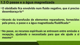 1.3 O passe e a água magnetizada
•O obsidiado fica envolvido num fluido negativo, que é preciso
desembaraça-lo13
•Através da transfusão de elementos reparadores, fornecidos
pela prece, o passe e a água magnetizada/fluidificada14
•No passe, os recursos espirituais se entrosam entre emissão e
recepção, ajudando o necessitado para que ele ajude a si
mesmo15
 