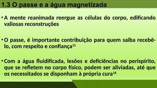1.3 O passe e a água magnetizada
•A mente reanimada reergue as células do corpo, edificando
valiosas reconstruções
•O passe, é importante contribuição para quem saiba recebê-
lo, com respeito e confiança15
•Com a água fluidificada, lesões e deficiências no perispírito,
que se refletem no corpo físico, podem ser aliviadas, até que
os necessitados se disponham à própria cura16
 