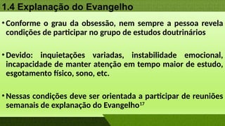 1.4 Explanação do Evangelho
•Conforme o grau da obsessão, nem sempre a pessoa revela
condições de participar no grupo de estudos doutrinários
•Devido: inquietações variadas, instabilidade emocional,
incapacidade de manter atenção em tempo maior de estudo,
esgotamento físico, sono, etc.
•Nessas condições deve ser orientada a participar de reuniões
semanais de explanação do Evangelho17
 