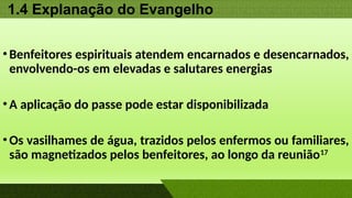 1.4 Explanação do Evangelho
•Benfeitores espirituais atendem encarnados e desencarnados,
envolvendo-os em elevadas e salutares energias
•A aplicação do passe pode estar disponibilizada
•Os vasilhames de água, trazidos pelos enfermos ou familiares,
são magnetizados pelos benfeitores, ao longo da reunião17
 