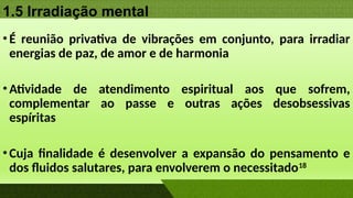 1.5 Irradiação mental
•É reunião privativa de vibrações em conjunto, para irradiar
energias de paz, de amor e de harmonia
•Atividade de atendimento espiritual aos que sofrem,
complementar ao passe e outras ações desobsessivas
espíritas
•Cuja finalidade é desenvolver a expansão do pensamento e
dos fluidos salutares, para envolverem o necessitado18
 