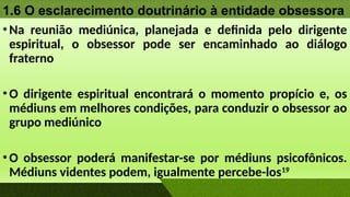 1.6 O esclarecimento doutrinário à entidade obsessora
•Na reunião mediúnica, planejada e definida pelo dirigente
espiritual, o obsessor pode ser encaminhado ao diálogo
fraterno
•O dirigente espiritual encontrará o momento propício e, os
médiuns em melhores condições, para conduzir o obsessor ao
grupo mediúnico
•O obsessor poderá manifestar-se por médiuns psicofônicos.
Médiuns videntes podem, igualmente percebe-los19
 