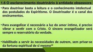 1.6 O esclarecimento doutrinário à entidade obsessora
•Para doutrinar basta a leitura e o conhecimento intelectual
dos postulados do Espiritismo. O Doutrinador é o canal dos
ensinamentos.
•Para evangelizar é necessário a luz do amor íntimo, é preciso
vibrar e sentir com o Cristo. O sincero evangelizador será
sempre o reservatório da verdade.
•Habilitado a servir às necessidades de outrem, sem privar-se
da fortuna espiritual de si mesmo20
 