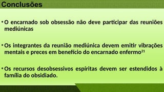 Conclusões
•O encarnado sob obsessão não deve participar das reuniões
mediúnicas
•Os integrantes da reunião mediúnica devem emitir vibrações
mentais e preces em benefício do encarnado enfermo21
•Os recursos desobsessivos espíritas devem ser estendidos à
família do obsidiado.
 