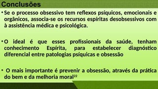 Conclusões
•Se o processo obsessivo tem reflexos psíquicos, emocionais e
orgânicos, associa-se os recursos espíritas desobsessivos com
à assistência médica e psicológica.
•O ideal é que esses profissionais da saúde, tenham
conhecimento Espírita, para estabelecer diagnóstico
diferencial entre patologias psíquicas e obsessão
• O mais importante é prevenir a obsessão, através da prática
do bem e da melhoria moral22
 