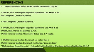 REFERÊNCIAS
1. XAVIER, Francisco Cândico; VIEIRA, Waldo. Desobsessão. Cap. 64.
2. KARDEC, Allan. O Evangelho Segundo o Espiritismo. Cap. XXVIII, it. 81.
MEP I. Programa I, módulo III, tema 5.
3. MEP I. Programa I, módulo III, tema 5.
4. KARDEC, Allan. O Evangelho Segundo o Espiritismo. Cap. XXVI, it. 11.
KARDEC, Allan. O Livro dos Espíritos. Q. 479.
XAVIER, Francisco Cândico. Missionários da Luz. Cap. 6: A oração.
5. XAVIER, Francisco Cândico. Emmanuel. Luz no Lar. Cap. 1.
XAVIER, Francisco Cândico. Emmanuel. Família. Cap. “Jesus em Casa”
*(Delineação do Evangelho no Lar) - Federação Espírita Brasileira. Orientação ao Centro Espírita. Cap. III. It. F.
 