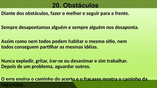 20. Obstáculos
Diante dos obstáculos, fazer o melhor e seguir para a frente.
Sempre desapontamos alguém e sempre alguém nos desaponta.
Assim como nem todos podem habitar o mesmo sítio, nem
todos conseguem partilhar as mesmas idéias.
Nunca explodir, gritar, irar-se ou desanimar e sim trabalhar.
Depois de um problema, aguardar outros.
O erro ensina o caminho do acerto e o fracasso mostra o caminho da
segurança.
 
