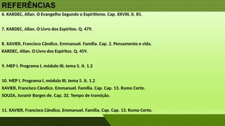 REFERÊNCIAS
6. KARDEC, Allan. O Evangelho Segundo o Espiritismo. Cap. XXVIII, it. 81.
7. KARDEC, Allan. O Livro dos Espíritos. Q. 479.
8. XAVIER, Francisco Cândico. Emmanuel. Família. Cap. 2. Pensamento e vida.
KARDEC, Allan. O Livro dos Espíritos. Q. 459.
9. MEP I. Programa I, módulo III, tema 5. it. 1.2
10. MEP I. Programa I, módulo III, tema 5. it. 1.2
XAVIER, Francisco Cândico. Emmanuel. Família. Cap. Cap. 13. Rumo Certo.
SOUZA, Juvanir Borges de. Cap. 32. Tempo de transição.
11. XAVIER, Francisco Cândico. Emmanuel. Família. Cap. Cap. 13. Rumo Certo.
 