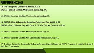 REFERÊNCIAS
12. MEP I. Programa I, módulo III, tema 5. it. 1.3
XAVIER. Francisco Cândido. Missionários da Luz. Cap. 19.
13. XAVIER. Francisco Cândido. Missionários da Luz. Cap. 19.
14. KARDEC, Allan. O Evangelho Segundo o Espiritismo. Cap. XXVIII, it. 81.
KARDEC. Allan. A Gênese. Cap. XIV, Curas, it. 31 à 34. Cap. XV. Curas. It. 10 à 36.
15. XAVIER. Francisco Cândido. Missionários da Luz. Cap. 19.
16. XAVIER. Francisco Cândido. Nos Domínios da Mediunidade. Cap. 17.
17. O roteiro da reunião Explanação do Evangelho esta disponibilizado no: MEP I. Programa I, módulo III, tema 5,
item 1.4, 2º parágrafo.
 