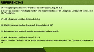 REFERÊNCIAS
18. Federação Espírita Brasileira. Orientação ao centro espírita. Cap. III. It. E.
O Roteiro da reunião de “Irradiação mental” esta disponibilizado no: MEP I. Programa I, módulo III, tema 5, item
1.5, 4º parágrafo.
19. MEP I. Programa I, módulo III, tema 5. it. 1.6
20. XAVIER, Francisco Cândico. Emmanuel. O Consolador. Q. 237.
21. (Este assunto será objeto de estudos aprofundados no Programa II).
22. MEP I. Programa I, módulo III, tema 5. it. 1.6
XAVIER. Francisco Cândido. Espírito: Adolfo Bezerra de Menezes. Apelos cristãos. Cap. “Perante os problemas do
lar”.
 