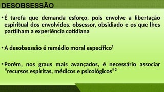 DESOBSESSÃO
•É tarefa que demanda esforço, pois envolve a libertação
espiritual dos envolvidos. obsessor, obsidiado e os que lhes
partilham a experiência cotidiana
•A desobsessão é remédio moral específico¹
•Porém, nos graus mais avançados, é necessário associar
“recursos espíritas, médicos e psicológicos”²
 