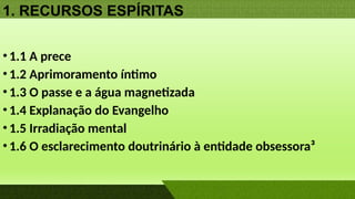 1. RECURSOS ESPÍRITAS
•1.1 A prece
•1.2 Aprimoramento íntimo
•1.3 O passe e a água magnetizada
•1.4 Explanação do Evangelho
•1.5 Irradiação mental
•1.6 O esclarecimento doutrinário à entidade obsessora³
 