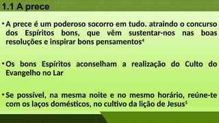 1.1 A prece
•A prece é um poderoso socorro em tudo. atraindo o concurso
dos Espíritos bons, que vêm sustentar-nos nas boas
resoluções e inspirar bons pensamentos4
•Os bons Espíritos aconselham a realização do Culto do
Evangelho no Lar
•Se possível, na mesma noite e no mesmo horário, reúne-te
com os laços domésticos, no cultivo da lição de Jesus5
 